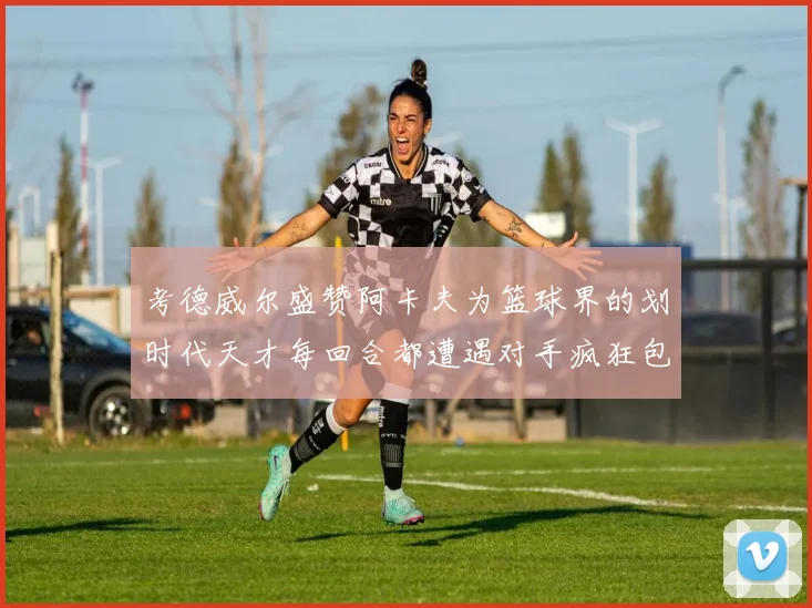 考德威尔盛赞阿卡夫为篮球界的划时代天才每回合都遭遇对手疯狂包夹挑战