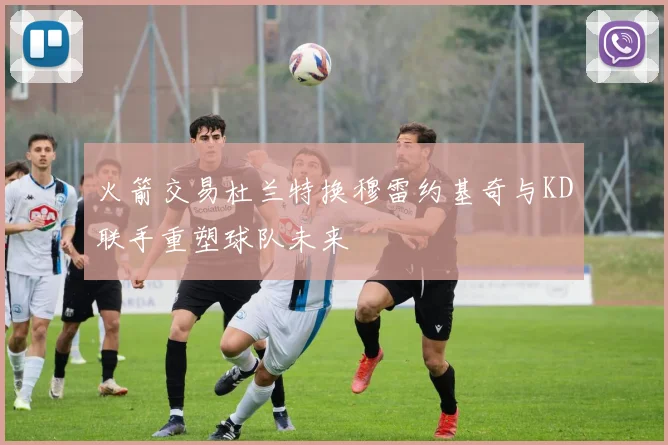 火箭交易杜兰特换穆雷约基奇与KD联手重塑球队未来