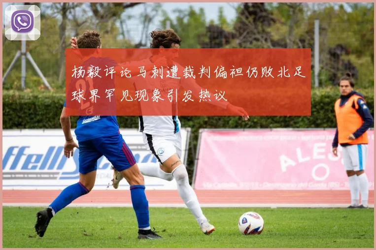 杨毅评论马刺遭裁判偏袒仍败北足球界罕见现象引发热议