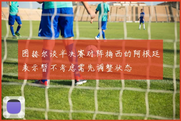 图赫尔谈半决赛对阵梅西的阿根廷表示暂不考虑需先调整状态