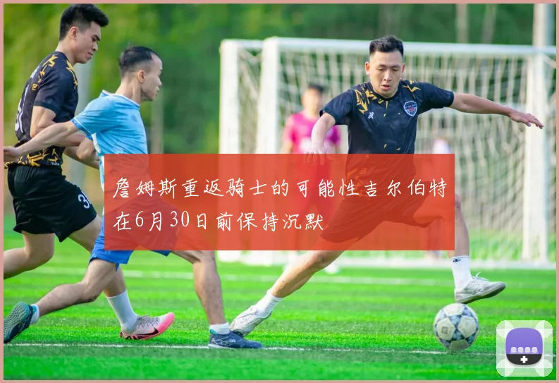 詹姆斯重返骑士的可能性吉尔伯特在6月30日前保持沉默