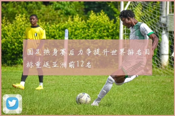 国足热身赛后力争提升世界排名目标重返亚洲前12名