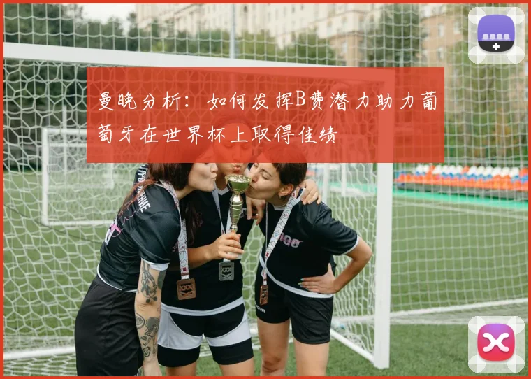 曼晚分析:如何发挥B费潜力助力葡萄牙在世界杯上取得佳绩