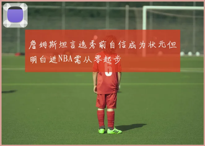 詹姆斯坦言选秀前自信成为状元但明白进NBA需从零起步