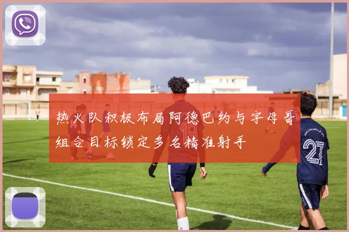 热火队积极布局阿德巴约与字母哥组合目标锁定多名精准射手