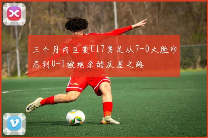 三个月内巨变U17男足从7-0大胜印尼到0-1被绝杀的反差之路