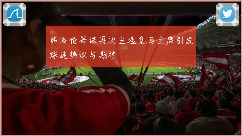 弗洛伦蒂诺再次当选皇马主席引发球迷热议与期待