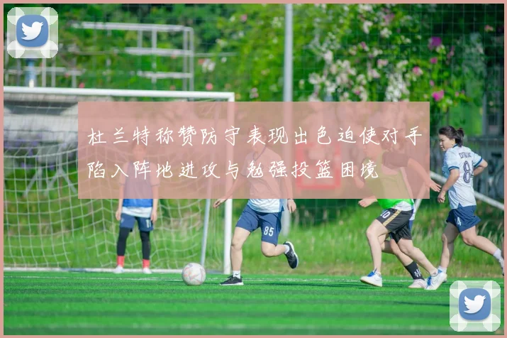 杜兰特称赞防守表现出色迫使对手陷入阵地进攻与勉强投篮困境