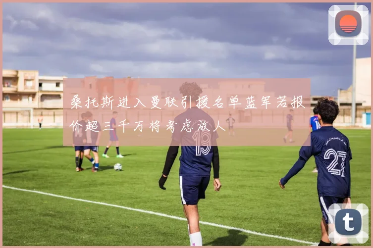 桑托斯进入曼联引援名单蓝军若报价超三千万将考虑放人