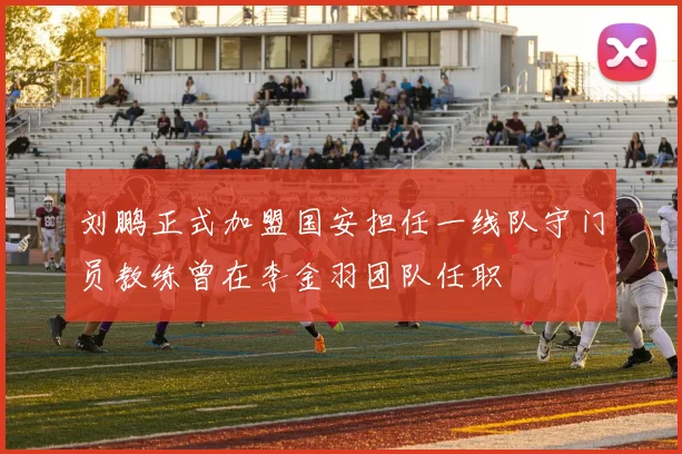 刘鹏正式加盟国安担任一线队守门员教练曾在李金羽团队任职