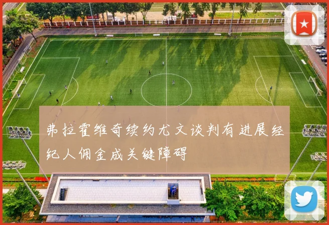 弗拉霍维奇续约尤文谈判有进展经纪人佣金成关键障碍
