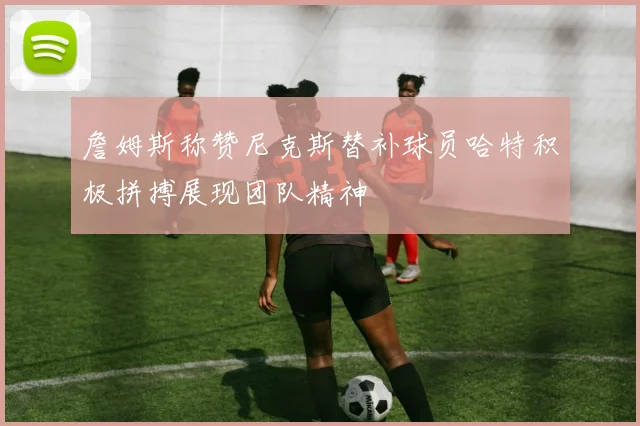 詹姆斯称赞尼克斯替补球员哈特积极拼搏展现团队精神