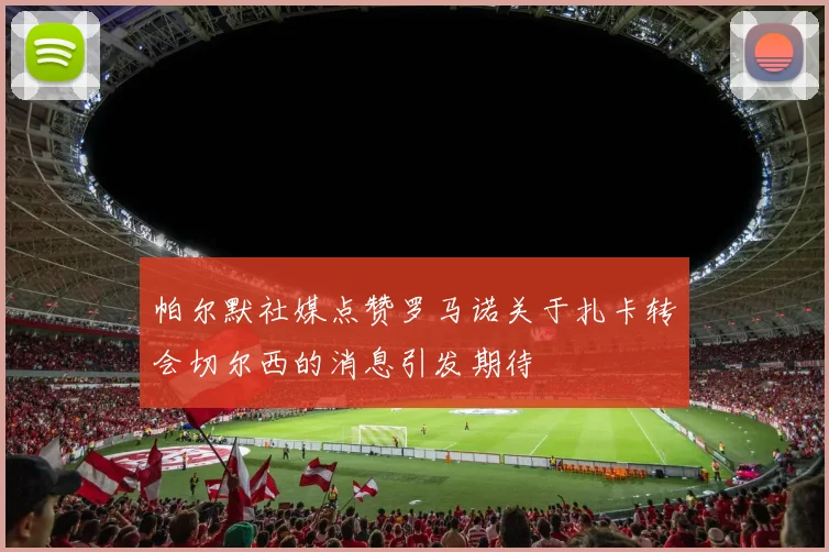 帕尔默社媒点赞罗马诺关于扎卡转会切尔西的消息引发期待