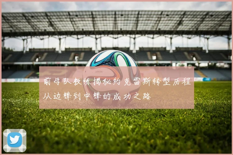 前母队教练揭秘约克雷斯转型历程从边锋到中锋的成功之路