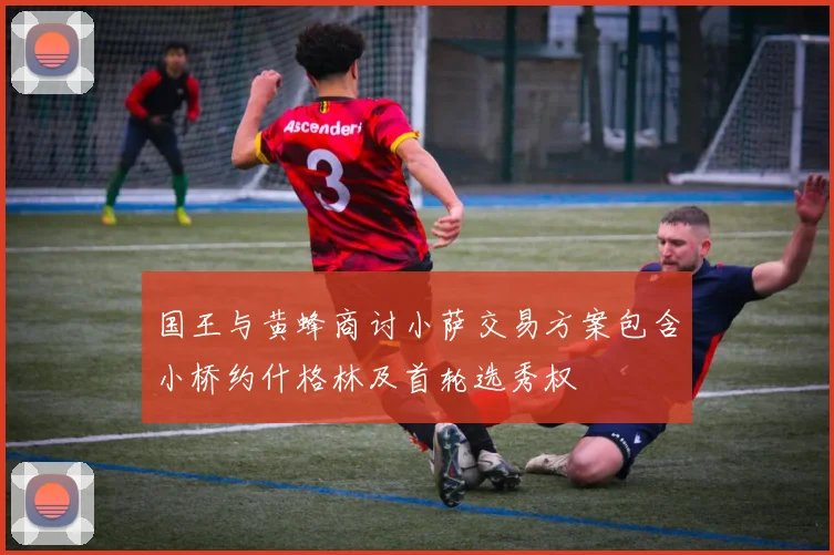 国王与黄蜂商讨小萨交易方案包含小桥约什格林及首轮选秀权