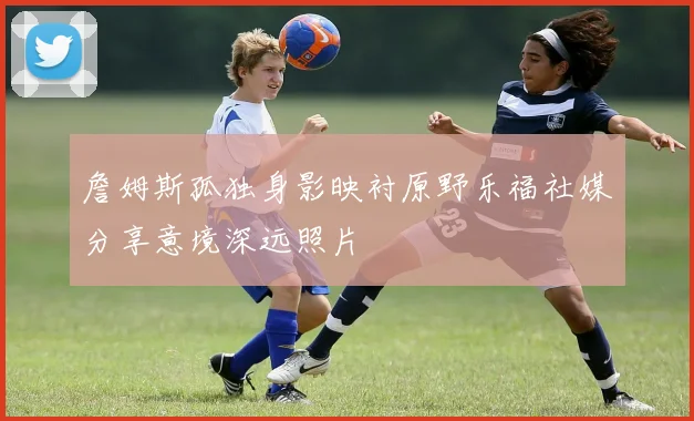 詹姆斯孤独身影映衬原野乐福社媒分享意境深远照片