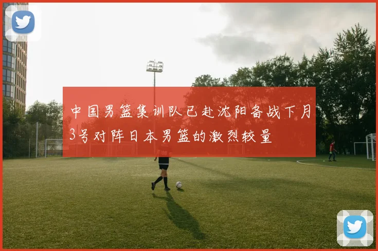 中国男篮集训队已赴沈阳备战下月3号对阵日本男篮的激烈较量