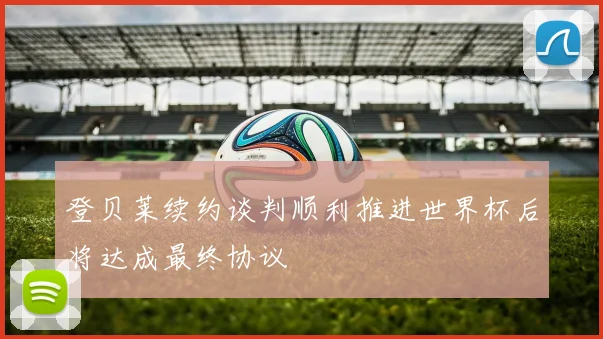 登贝莱续约谈判顺利推进世界杯后将达成最终协议