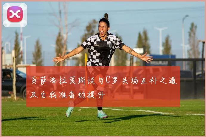 贡萨洛拉莫斯谈与C罗共场互补之道及自我准备的提升