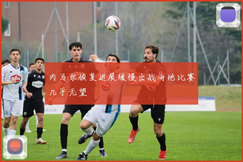 内马尔恢复进展缓慢出战海地比赛几乎无望