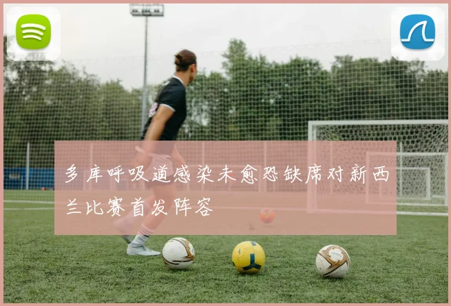 多库呼吸道感染未愈恐缺席对新西兰比赛首发阵容