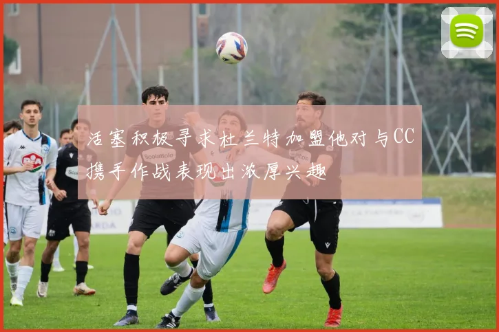 活塞积极寻求杜兰特加盟他对与CC携手作战表现出浓厚兴趣