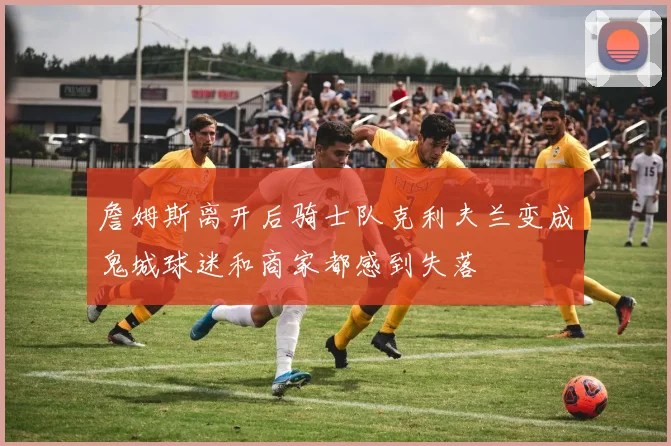 詹姆斯离开后骑士队克利夫兰变成鬼城球迷和商家都感到失落