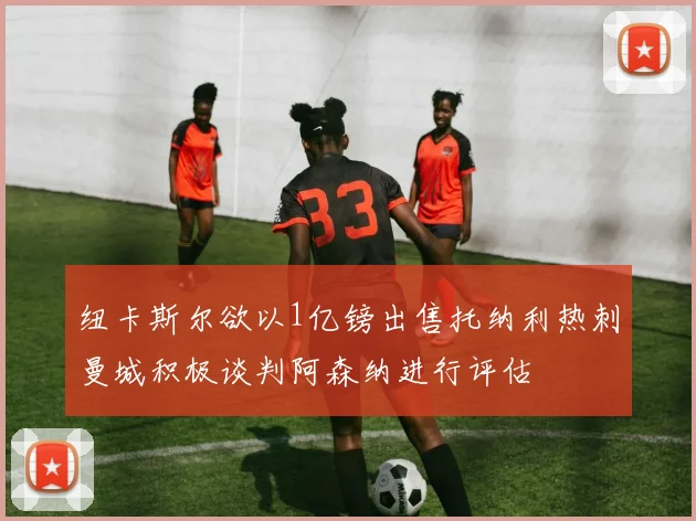 纽卡斯尔欲以1亿镑出售托纳利热刺曼城积极谈判阿森纳进行评估